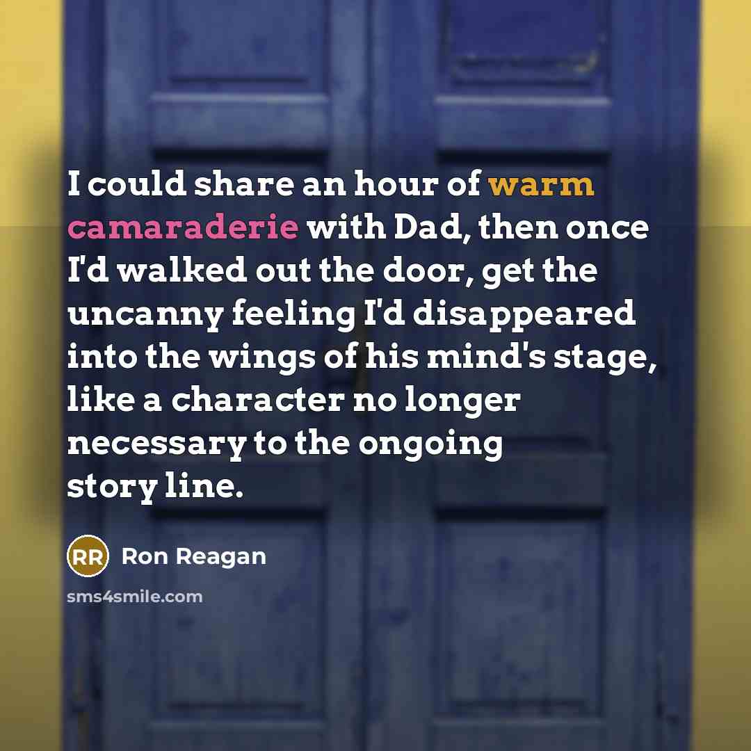 “I could share an hour of warm camaraderie with Dad, then once I'd walked out the door, get the uncanny feeling I'd disappeared into the wings of his mind's stage, like a character no longer necessary to the ongoing story line.” quote by Ron Reagan