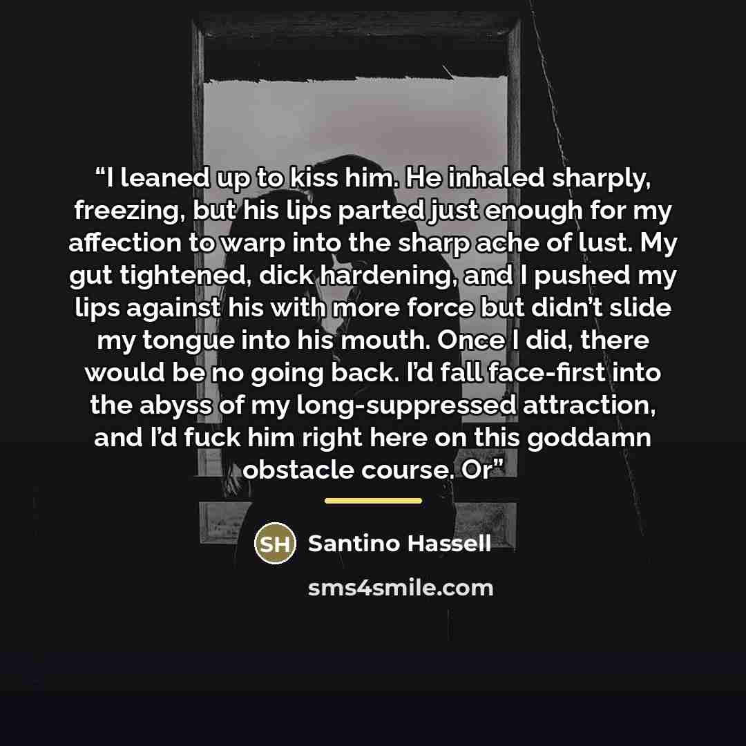 “I leaned up to kiss him. He inhaled sharply, freezing, but his lips parted just enough for my affection to warp into the sharp ache of lust. My gut tightened, dick hardening, and I pushed my lips against his with more force but didn’t slide my tongue into his mouth. Once I did, there would be no…” quote by Santino Hassell