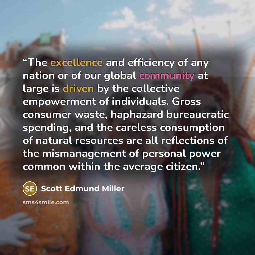 “The excellence and efficiency of any nation or of our global community at large is driven by the collective empowerment of individuals. Gross consumer waste, haphazard bureaucratic spending, and the careless consumption of natural resources are all reflections of the mismanagement of personal…” quote by Scott Edmund Miller