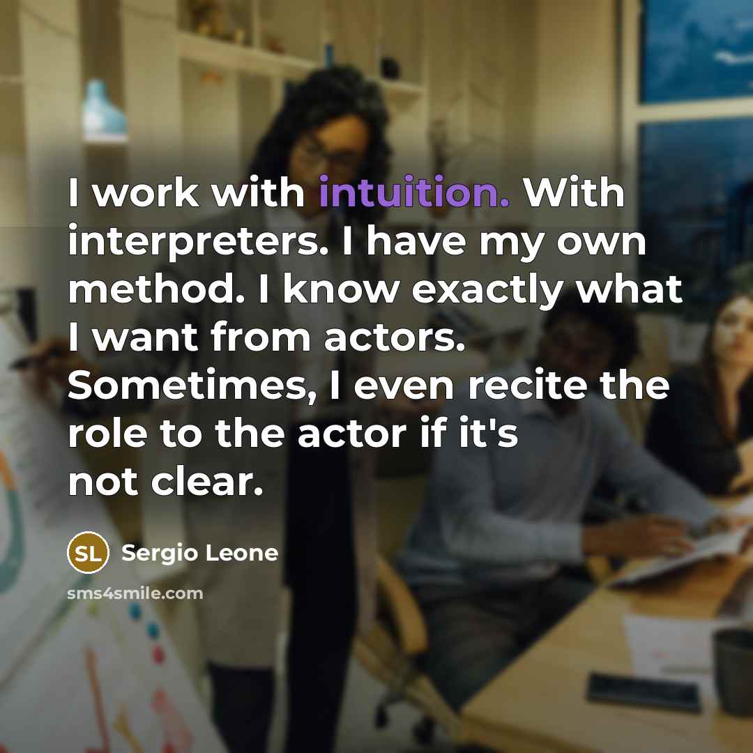 “I work with intuition. With interpreters. I have my own method. I know exactly what I want from actors. Sometimes, I even recite the role to the actor if it's not clear.” quote by Sergio Leone