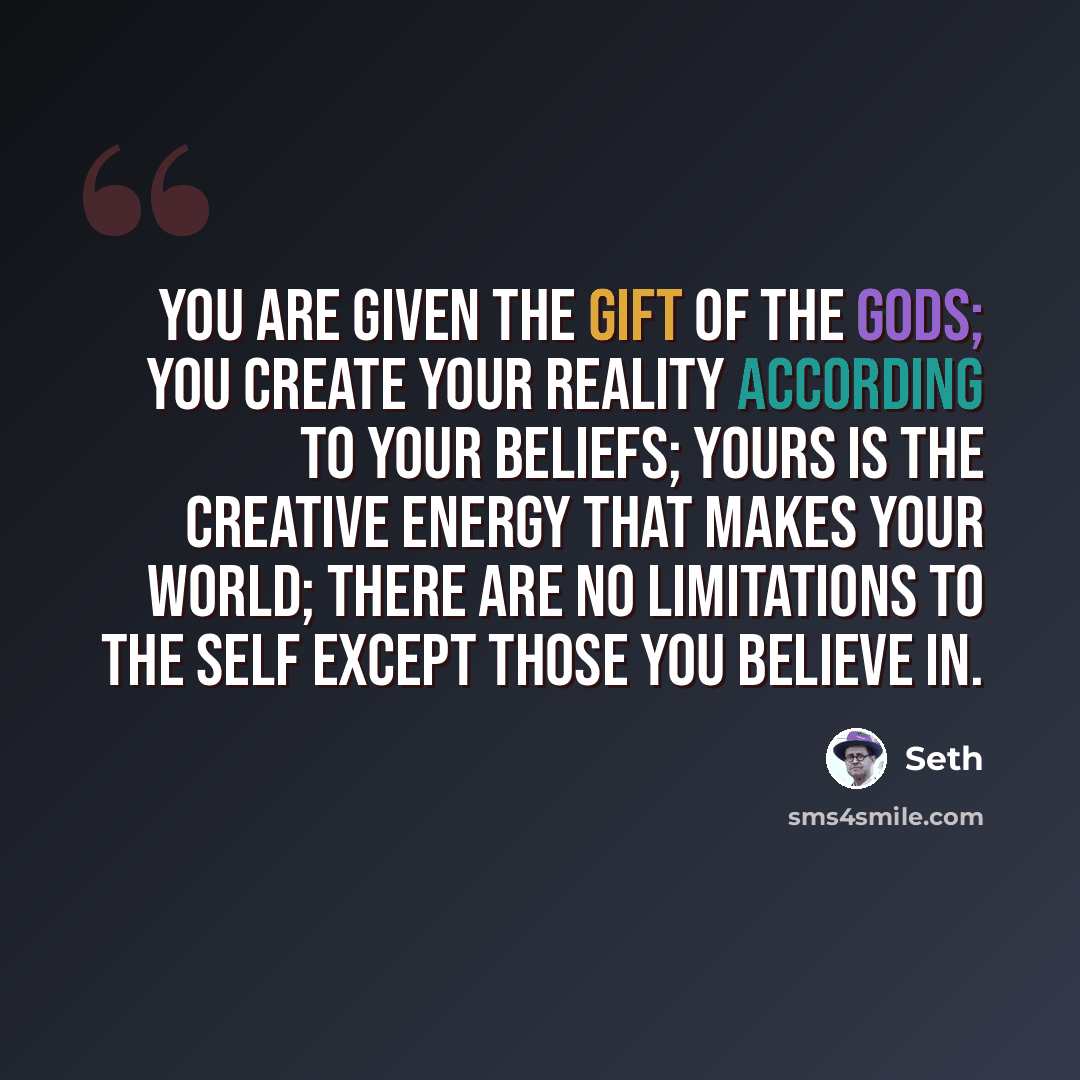 “You are given the gift of the gods; you create your reality according to your beliefs; yours is the creative energy that makes your world; there are no limitations to the self except those you believe in.” quote by Seth