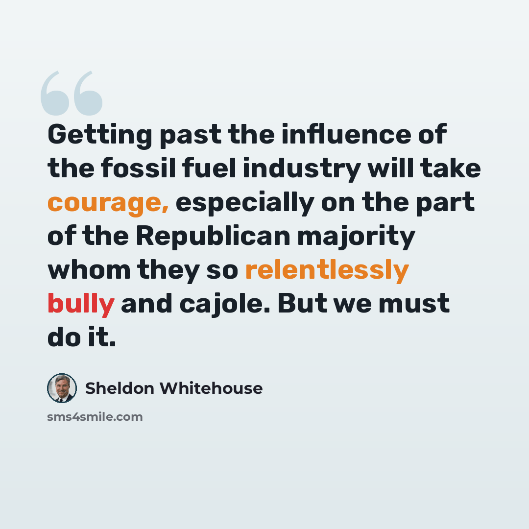 “Getting past the influence of the fossil fuel industry will take courage, especially on the part of the Republican majority whom they so relentlessly bully and cajole. But we must do it.” quote by Sheldon Whitehouse