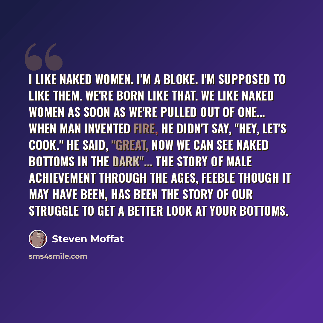“I like naked women. I'm a bloke. I'm supposed to like them. We're born like that. We like naked women as soon as we're pulled out of one… When man invented fire, he didn't say, "Hey, let's cook." He said, "Great, now we can see naked bottoms in the dark"... The story of male achievement through…” quote by Steven Moffat