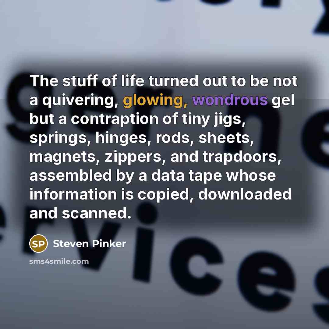 “The stuff of life turned out to be not a quivering, glowing, wondrous gel but a contraption of tiny jigs, springs, hinges, rods, sheets, magnets, zippers, and trapdoors, assembled by a data tape whose information is copied, downloaded and scanned.” quote by Steven Pinker