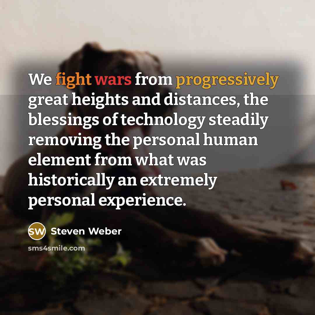 “We fight wars from progressively great heights and distances, the blessings of technology steadily removing the personal human element from what was historically an extremely personal experience.” quote by Steven Weber