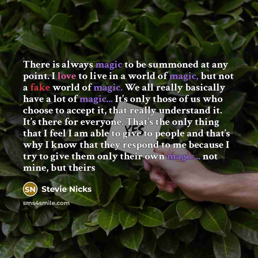 “There is always magic to be summoned at any point. I love to live in a world of magic, but not a fake world of magic. We all really basically have a lot of magic... It’s only those of us who choose to accept it, that really understand it. It’s there for everyone. That’s the only thing that I feel…” quote by Stevie Nicks