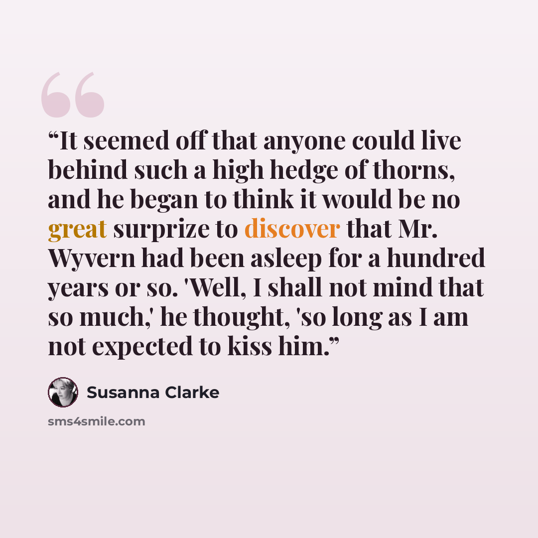 “It seemed off that anyone could live behind such a high hedge of thorns, and he began to think it would be no great surprize to discover that Mr. Wyvern had been asleep for a hundred years or so. 'Well, I shall not mind that so much,' he thought, 'so long as I am not expected to kiss him.” quote by Susanna Clarke