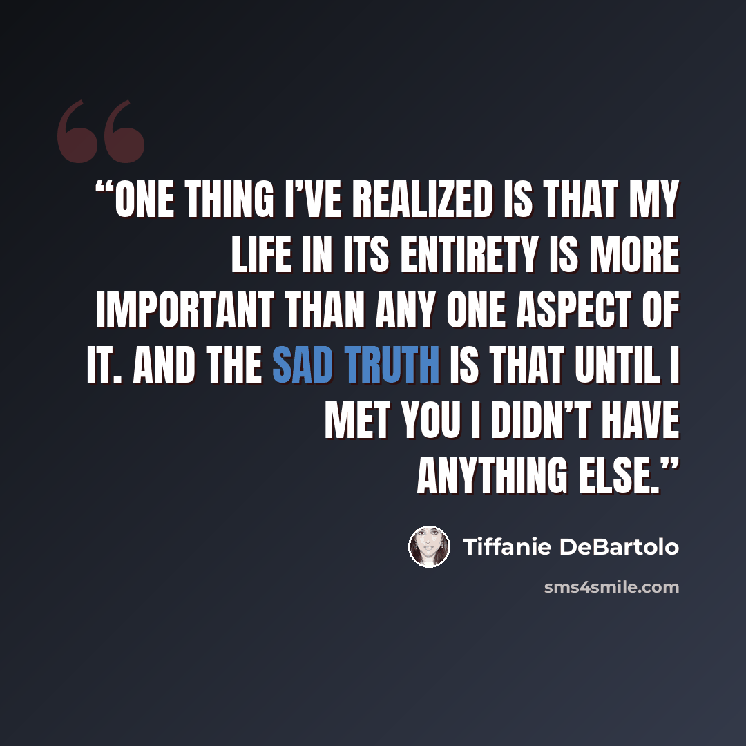 “one thing I’ve realized is that my life in its entirety is more important than any one aspect of it. And the sad truth is that until I met you I didn’t have anything else.” quote by Tiffanie DeBartolo