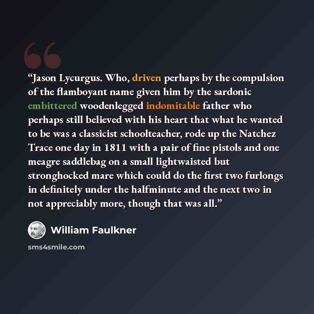 “Jason Lycurgus. Who, driven perhaps by the compulsion of the flamboyant name given him by the sardonic embittered woodenlegged indomitable father who perhaps still believed with his heart that what he wanted to be was a classicist schoolteacher, rode up the Natchez Trace one day in 1811 with a…” quote by William Faulkner