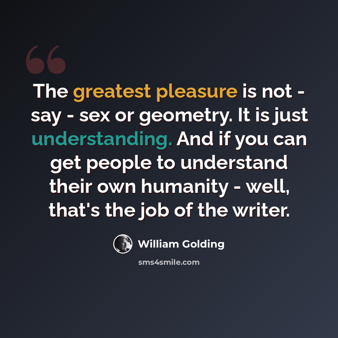 “The greatest pleasure is not - say - sex or geometry. It is just understanding. And if you can get people to understand their own humanity - well, that's the job of the writer.” quote by William Golding