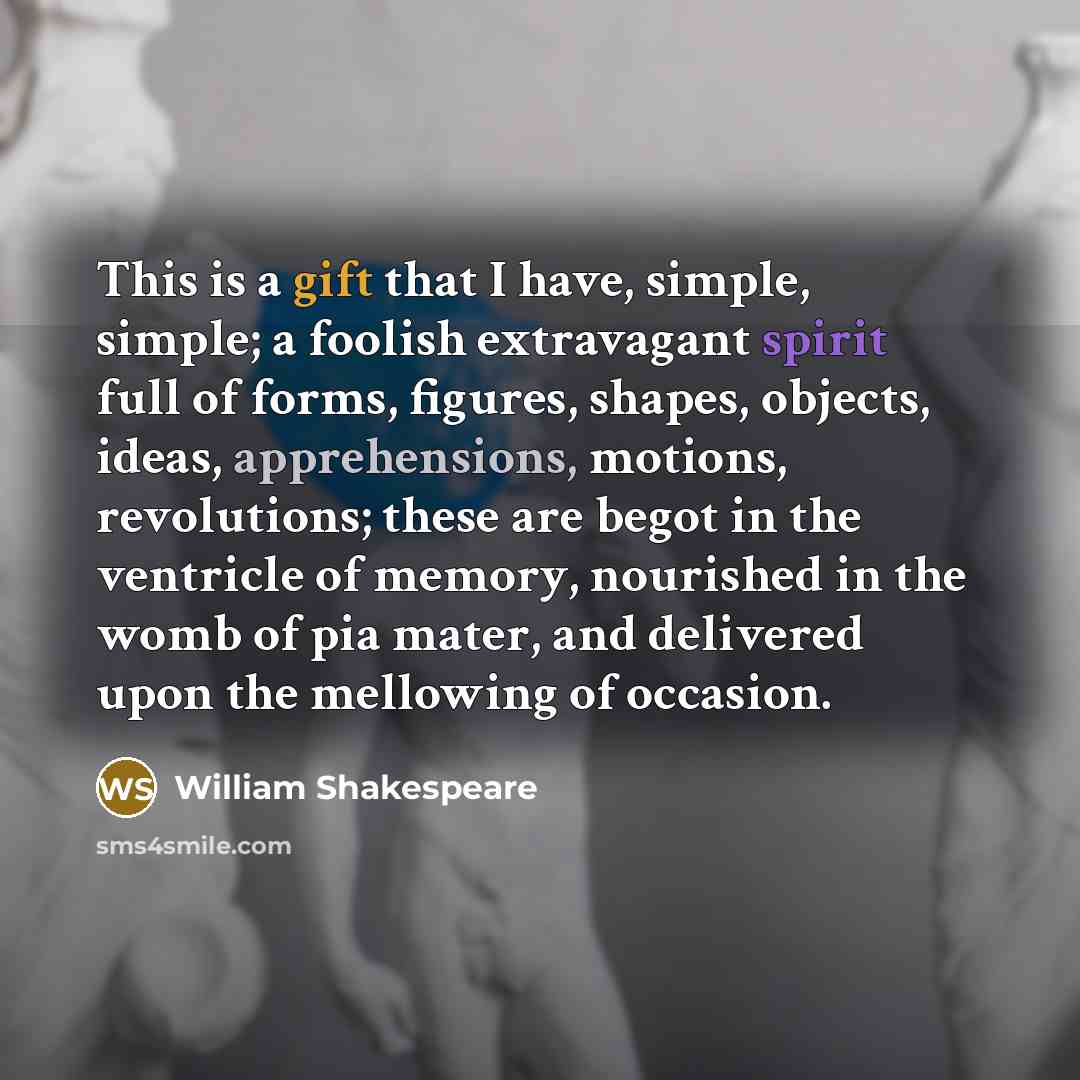 “This is a gift that I have, simple, simple; a foolish extravagant spirit full of forms, figures, shapes, objects, ideas, apprehensions, motions, revolutions; these are begot in the ventricle of memory, nourished in the womb of pia mater, and delivered upon the mellowing of occasion.” quote by William Shakespeare