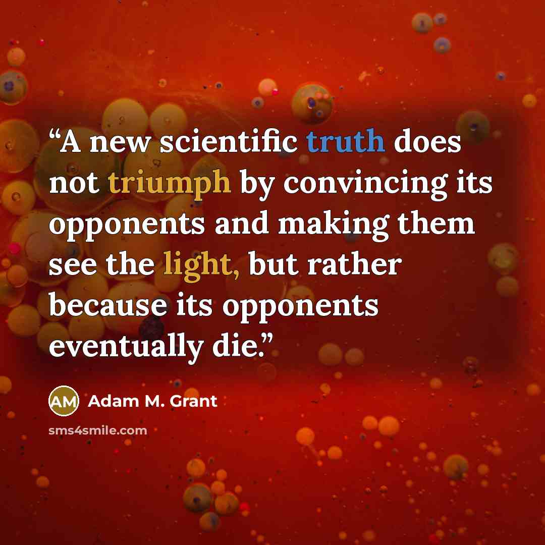 “A new scientific truth does not triumph by convincing its opponents and making them see the light, but rather because its opponents eventually die.” quote by Adam M. Grant