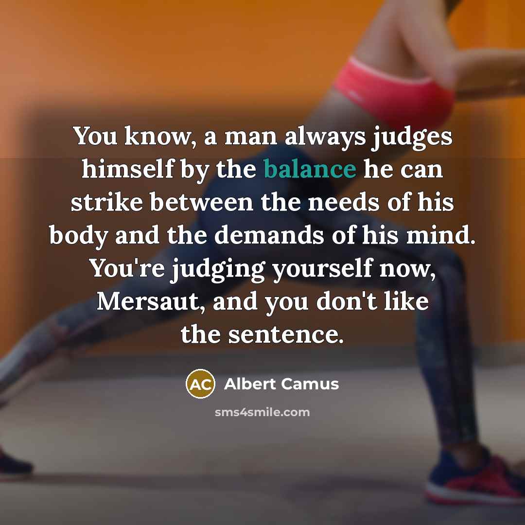 “You know, a man always judges himself by the balance he can strike between the needs of his body and the demands of his mind. You're judging yourself now, Mersaut, and you don't like the sentence.” quote by Albert Camus