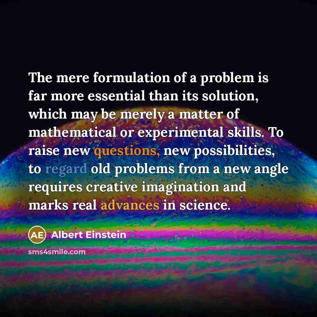 “The mere formulation of a problem is far more essential than its solution, which may be merely a matter of mathematical or experimental skills. To raise new questions, new possibilities, to regard old problems from a new angle requires creative imagination and marks real advances in science.” quote by Albert Einstein