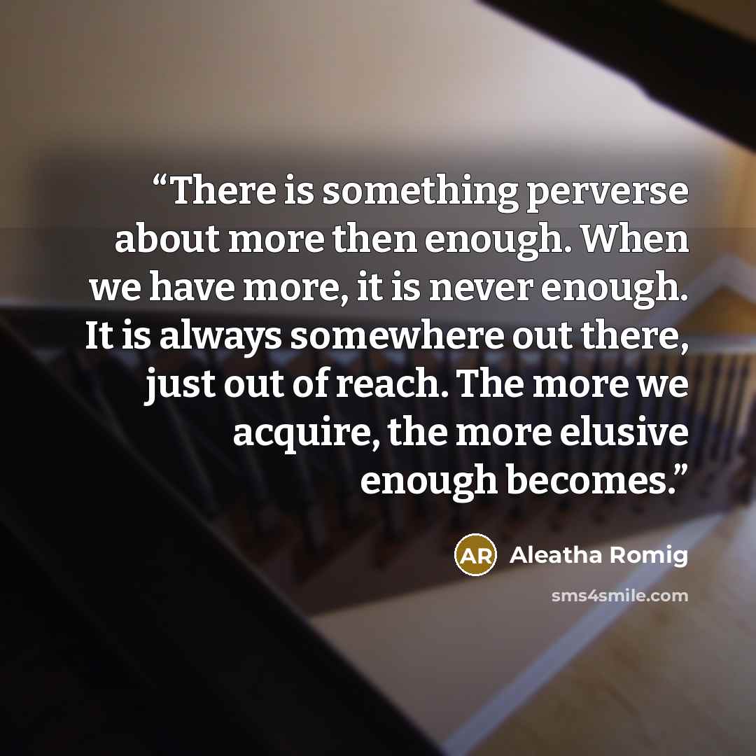 “There is something perverse about more then enough. When we have more, it is never enough. It is always somewhere out there, just out of reach. The more we acquire, the more elusive enough becomes.” quote by Aleatha Romig