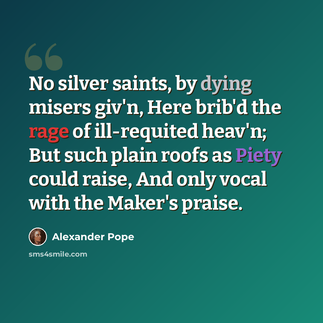 “No silver saints, by dying misers giv'n, Here brib'd the rage of ill-requited heav'n; But such plain roofs as Piety could raise, And only vocal with the Maker's praise.” quote by Alexander Pope