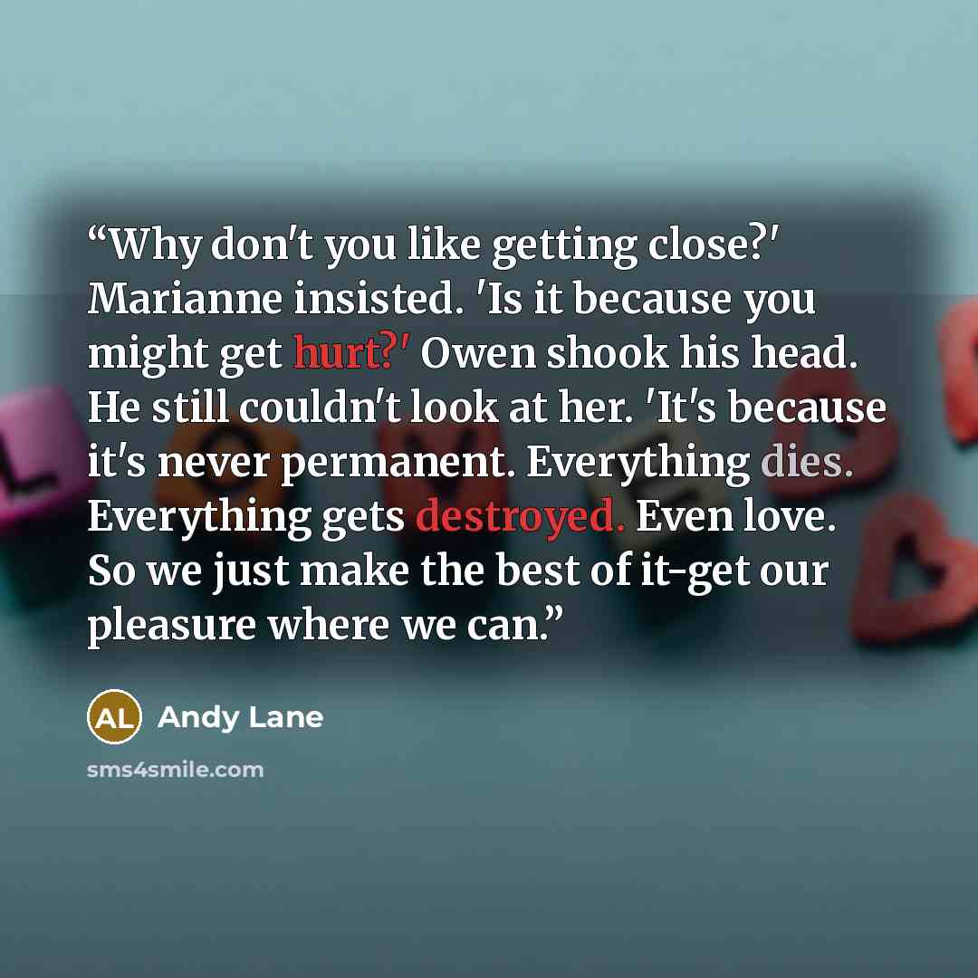 “Why don't you like getting close?' Marianne insisted. 'Is it because you might get hurt?' Owen shook his head. He still couldn't look at her. 'It's because it's never permanent. Everything dies. Everything gets destroyed. Even love. So we just make the best of it-get our pleasure where we can.” quote by Andy Lane