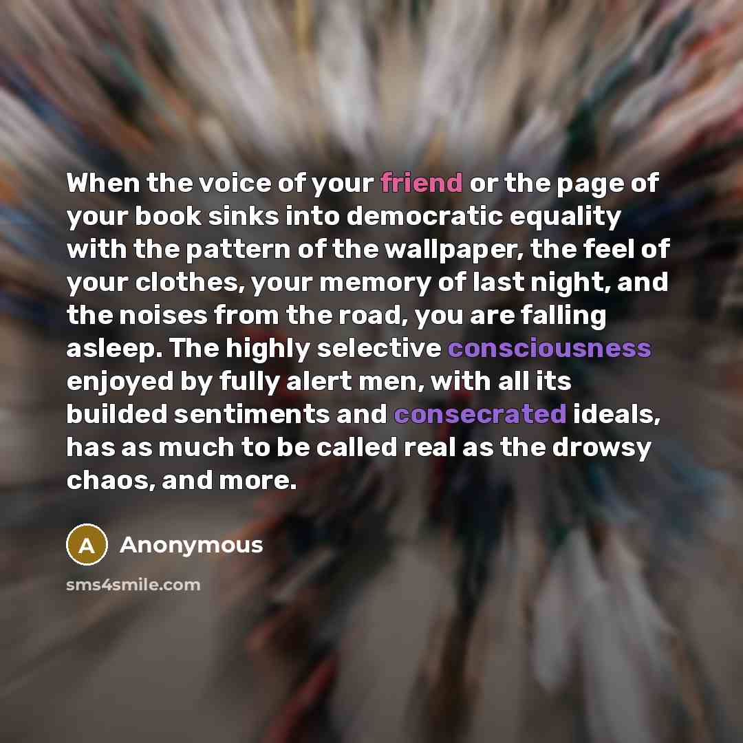 “When the voice of your friend or the page of your book sinks into democratic equality with the pattern of the wallpaper, the feel of your clothes, your memory of last night, and the noises from the road, you are falling asleep. The highly selective consciousness enjoyed by fully alert men, with…” quote by Anonymous