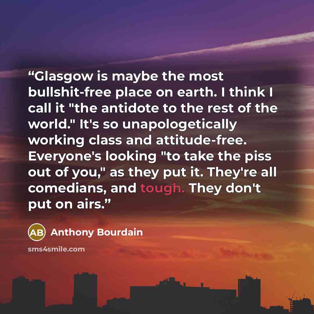 “Glasgow is maybe the most bullshit-free place on earth. I think I call it "the antidote to the rest of the world." It's so unapologetically working class and attitude-free. Everyone's looking "to take the piss out of you," as they put it. They're all comedians, and tough. They don't put on airs.” quote by Anthony Bourdain