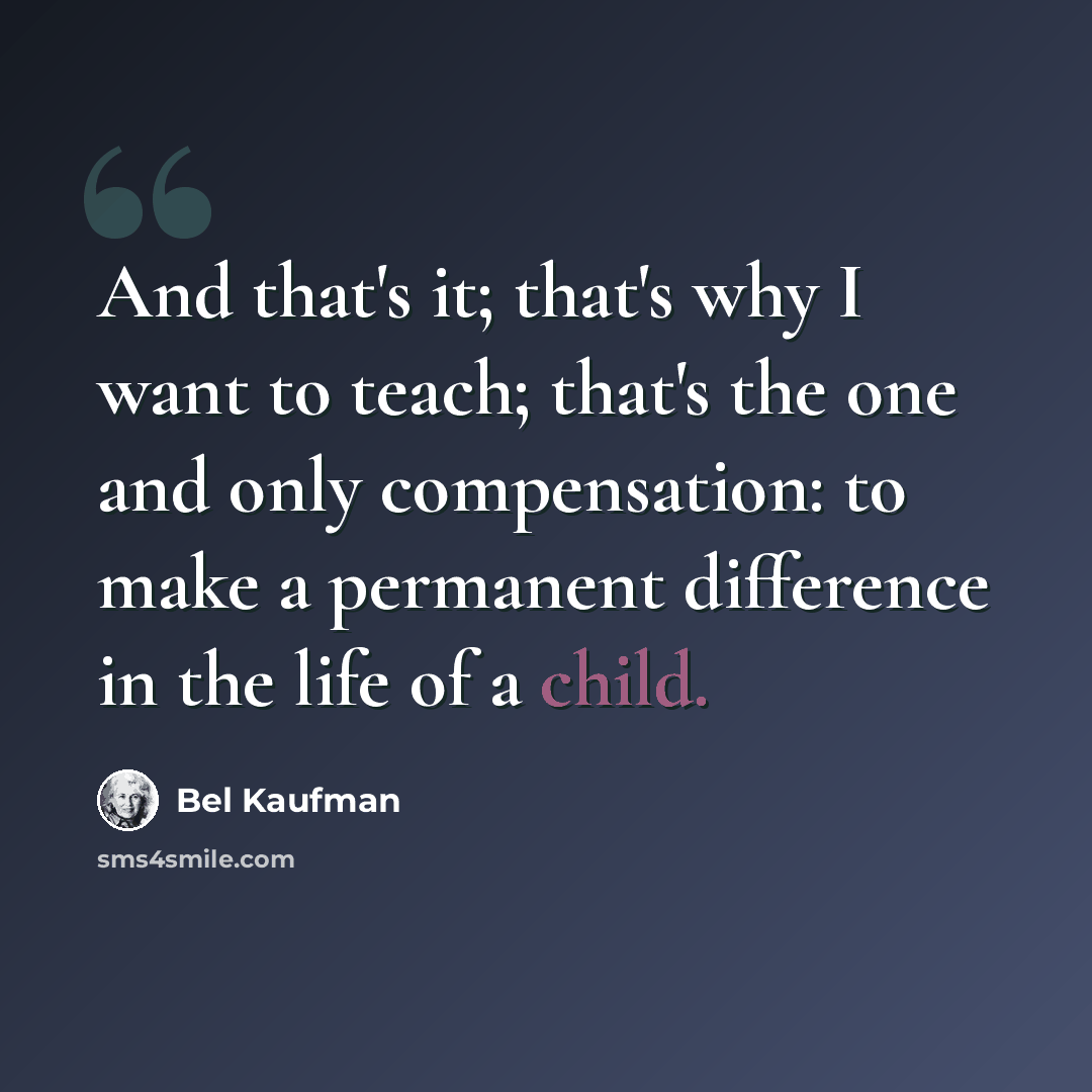 “And that's it; that's why I want to teach; that's the one and only compensation: to make a permanent difference in the life of a child.” quote by Bel Kaufman
