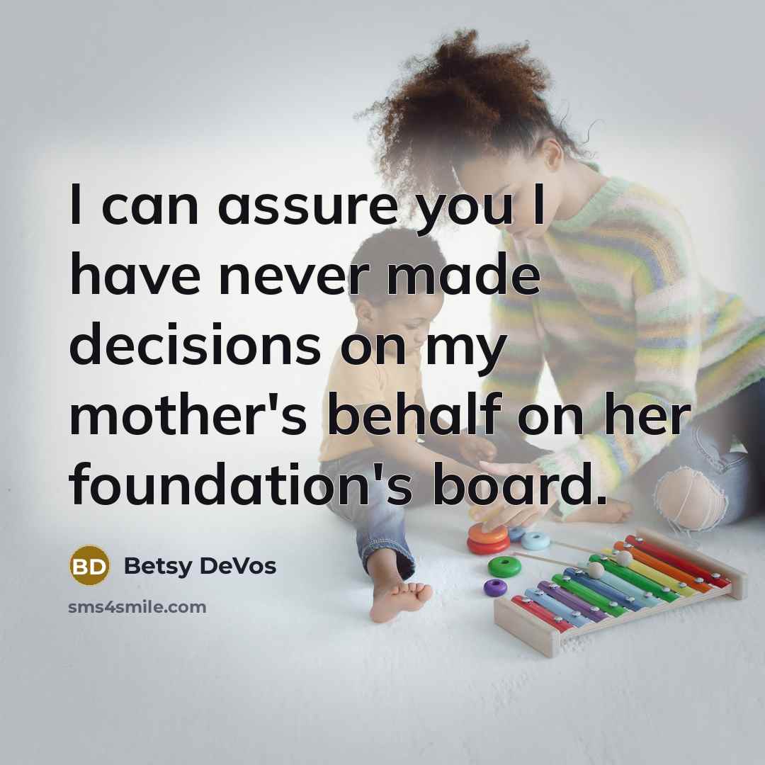 “I can assure you I have never made decisions on my mother's behalf on her foundation's board.” quote by Betsy DeVos