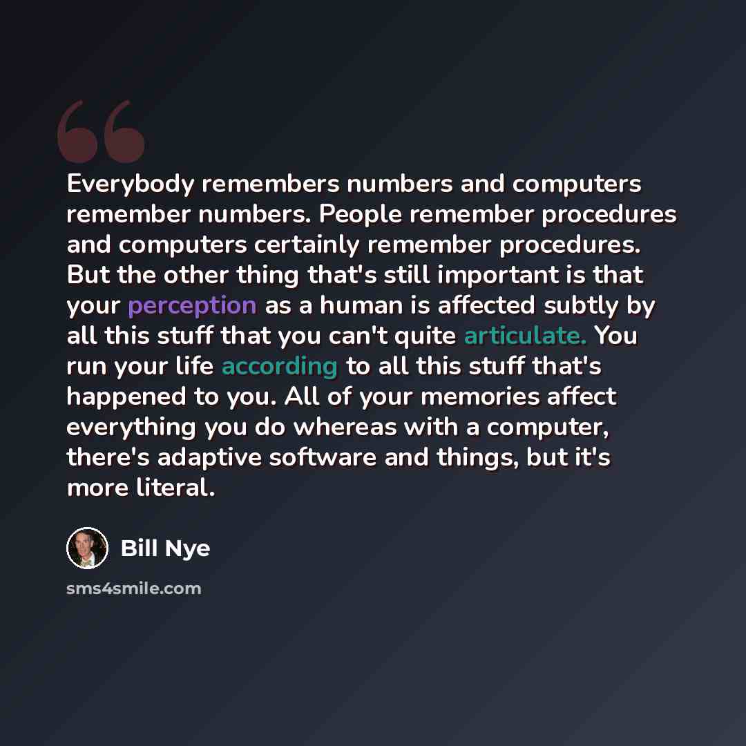 “Everybody remembers numbers and computers remember numbers. People remember procedures and computers certainly remember procedures. But the other thing that's still important is that your perception as a human is affected subtly by all this stuff that you can't quite articulate. You run your life…” quote by Bill Nye