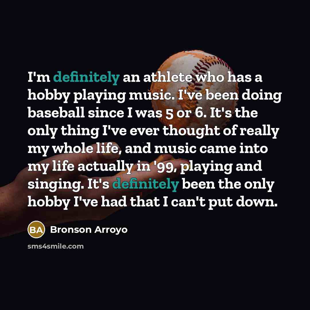 “I'm definitely an athlete who has a hobby playing music. I've been doing baseball since I was 5 or 6. It's the only thing I've ever thought of really my whole life, and music came into my life actually in '99, playing and singing. It's definitely been the only hobby I've had that I can't put down.” quote by Bronson Arroyo