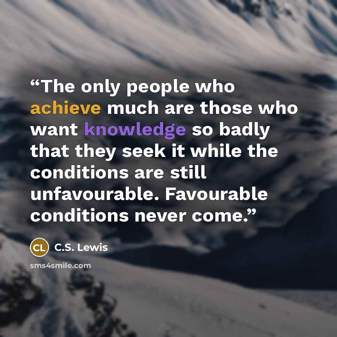 “The only people who achieve much are those who want knowledge so badly that they seek it while the conditions are still unfavourable. Favourable conditions never come.” quote by C.S. Lewis