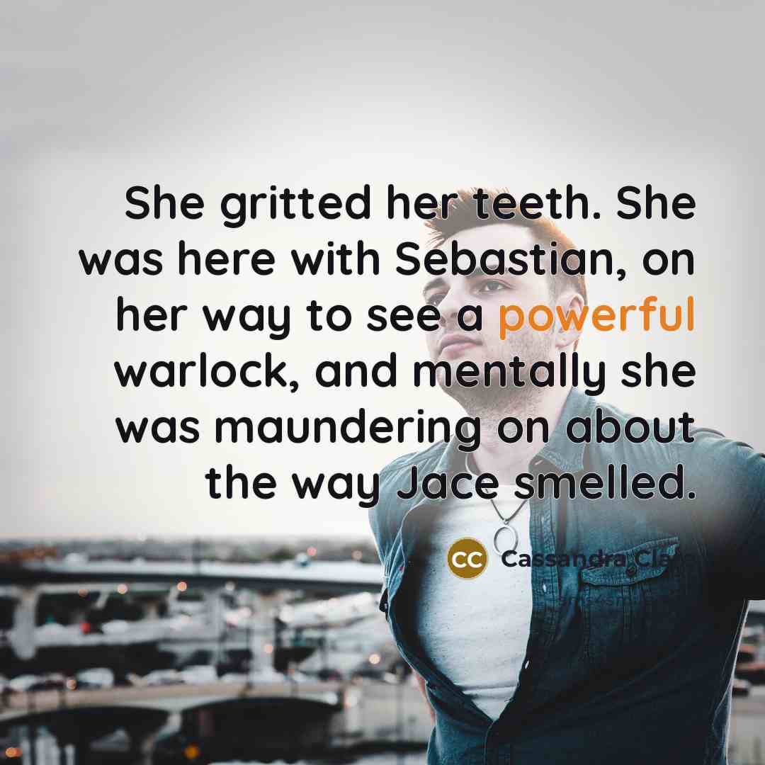 “She gritted her teeth. She was here with Sebastian, on her way to see a powerful warlock, and mentally she was maundering on about the way Jace smelled.” quote by Cassandra Clare