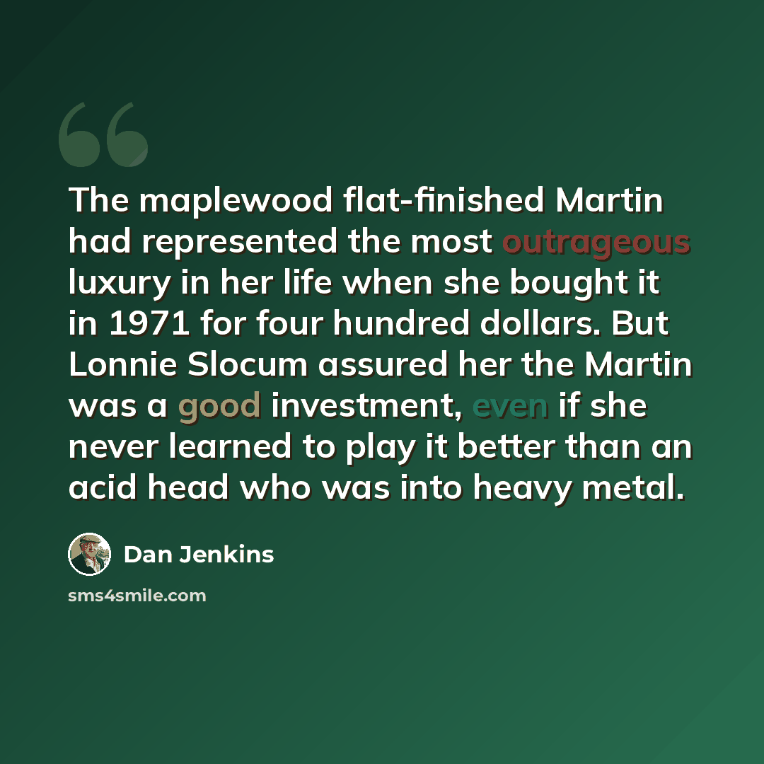 “The maplewood flat-finished Martin had represented the most outrageous luxury in her life when she bought it in 1971 for four hundred dollars. But Lonnie Slocum assured her the Martin was a good investment, even if she never learned to play it better than an acid head who was into heavy metal.” quote by Dan Jenkins