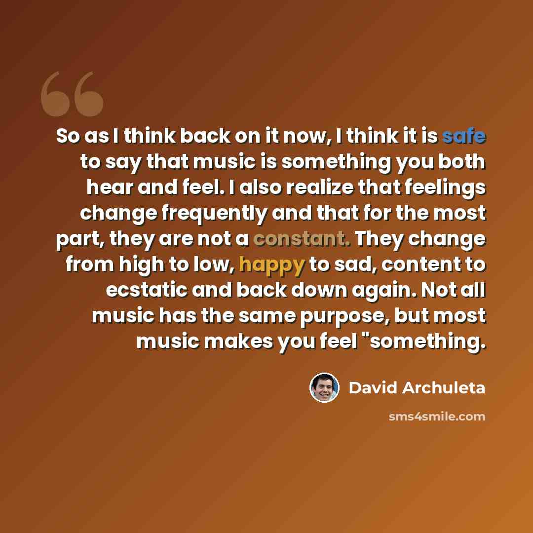 “So as I think back on it now, I think it is safe to say that music is something you both hear and feel. I also realize that feelings change frequently and that for the most part, they are not a constant. They change from high to low, happy to sad, content to ecstatic and back down again. Not all…” quote by David Archuleta
