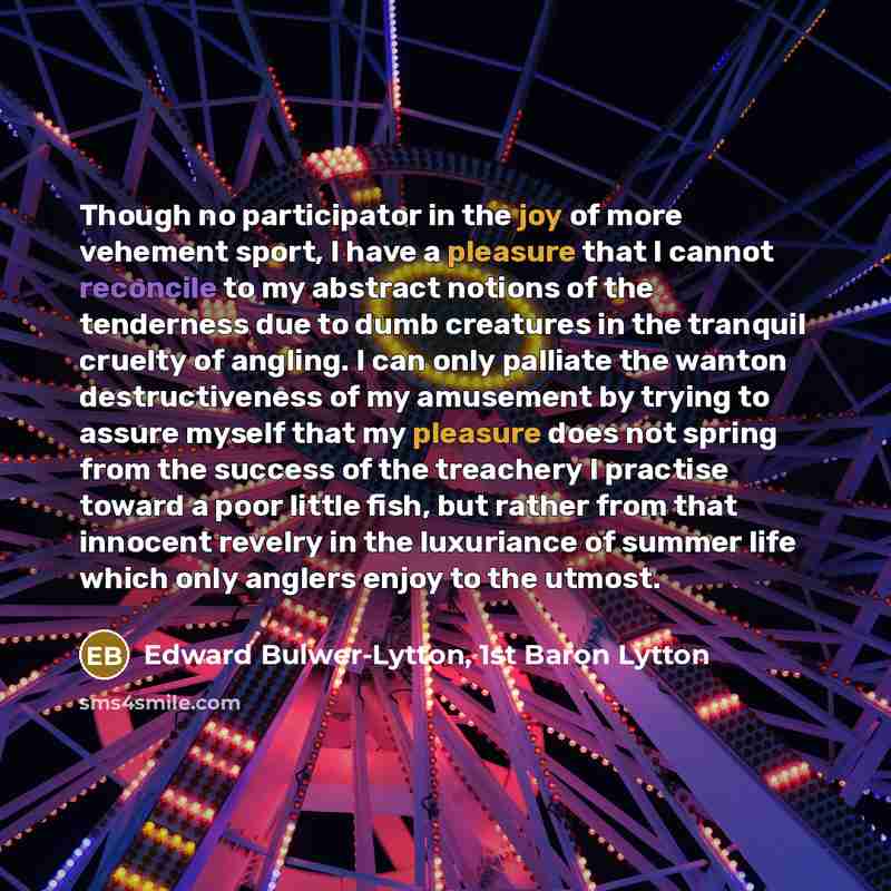 “Though no participator in the joy of more vehement sport, I have a pleasure that I cannot reconcile to my abstract notions of the tenderness due to dumb creatures in the tranquil cruelty of angling. I can only palliate the wanton destructiveness of my amusement by trying to assure myself that my…” quote by Edward Bulwer-Lytton, 1st Baron Lytton