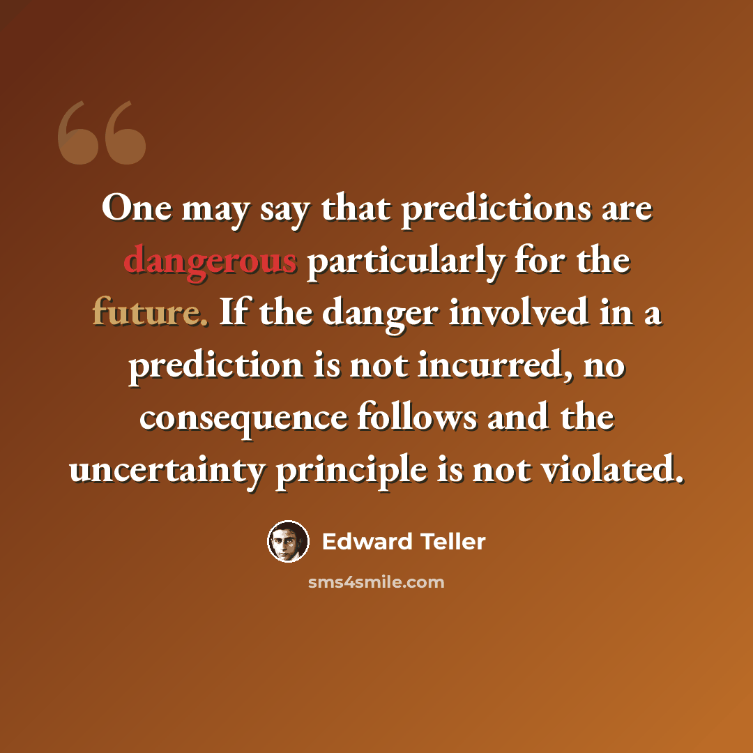 “One may say that predictions are dangerous particularly for the future. If the danger involved in a prediction is not incurred, no consequence follows and the uncertainty principle is not violated.” quote by Edward Teller