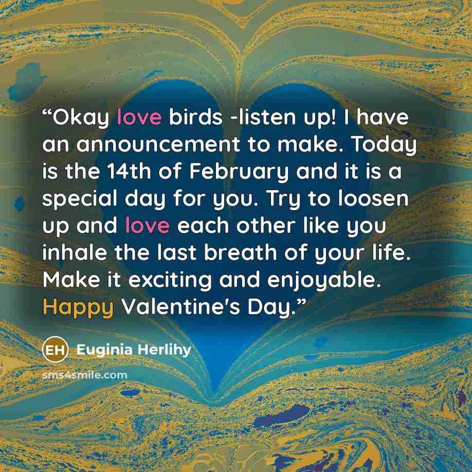 “Okay love birds -listen up! I have an announcement to make. Today is the 14th of February and it is a special day for you. Try to loosen up and love each other like you inhale the last breath of your life. Make it exciting and enjoyable. Happy Valentine's Day.” quote by Euginia Herlihy