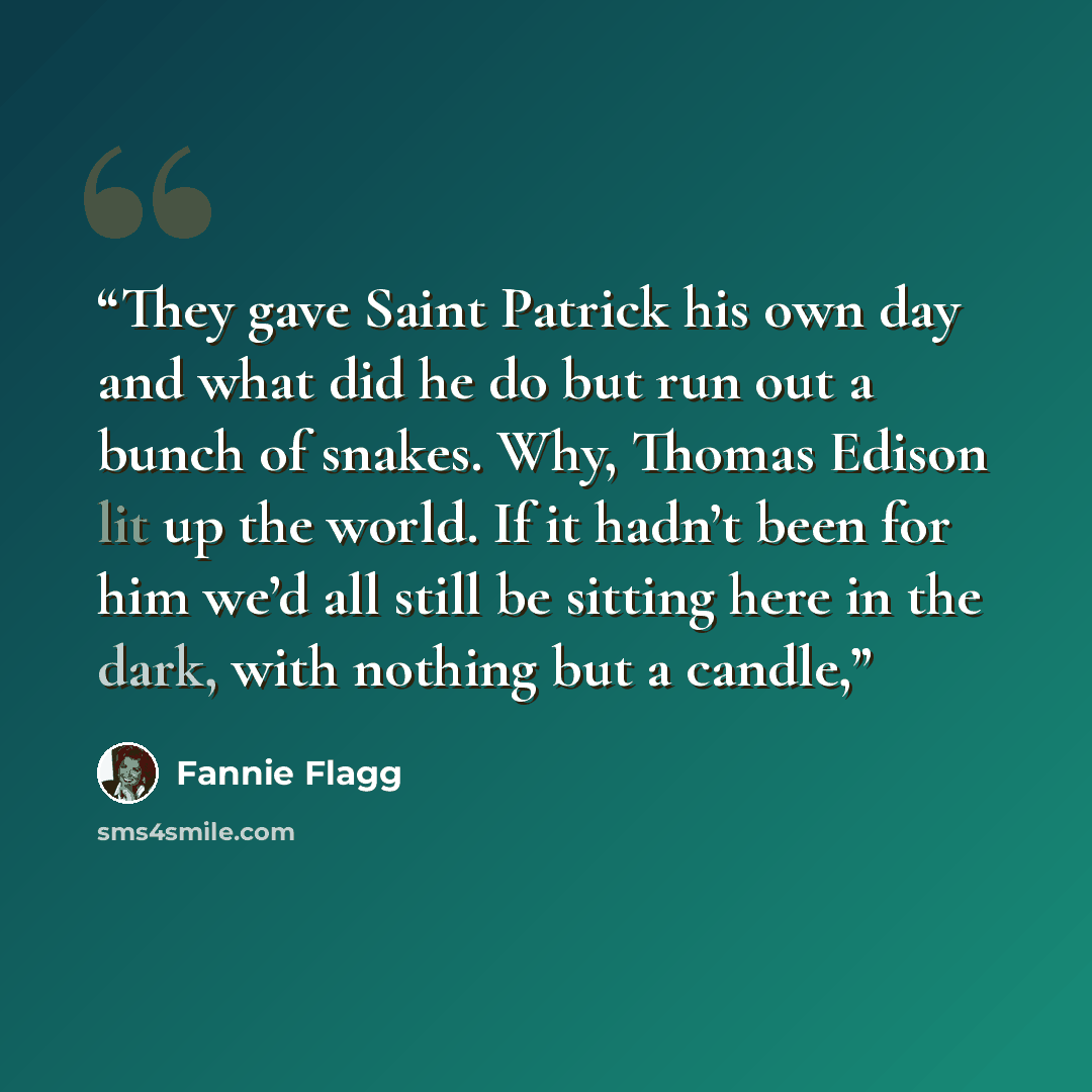 “They gave Saint Patrick his own day and what did he do but run out a bunch of snakes. Why, Thomas Edison lit up the world. If it hadn’t been for him we’d all still be sitting here in the dark, with nothing but a candle,” quote by Fannie Flagg
