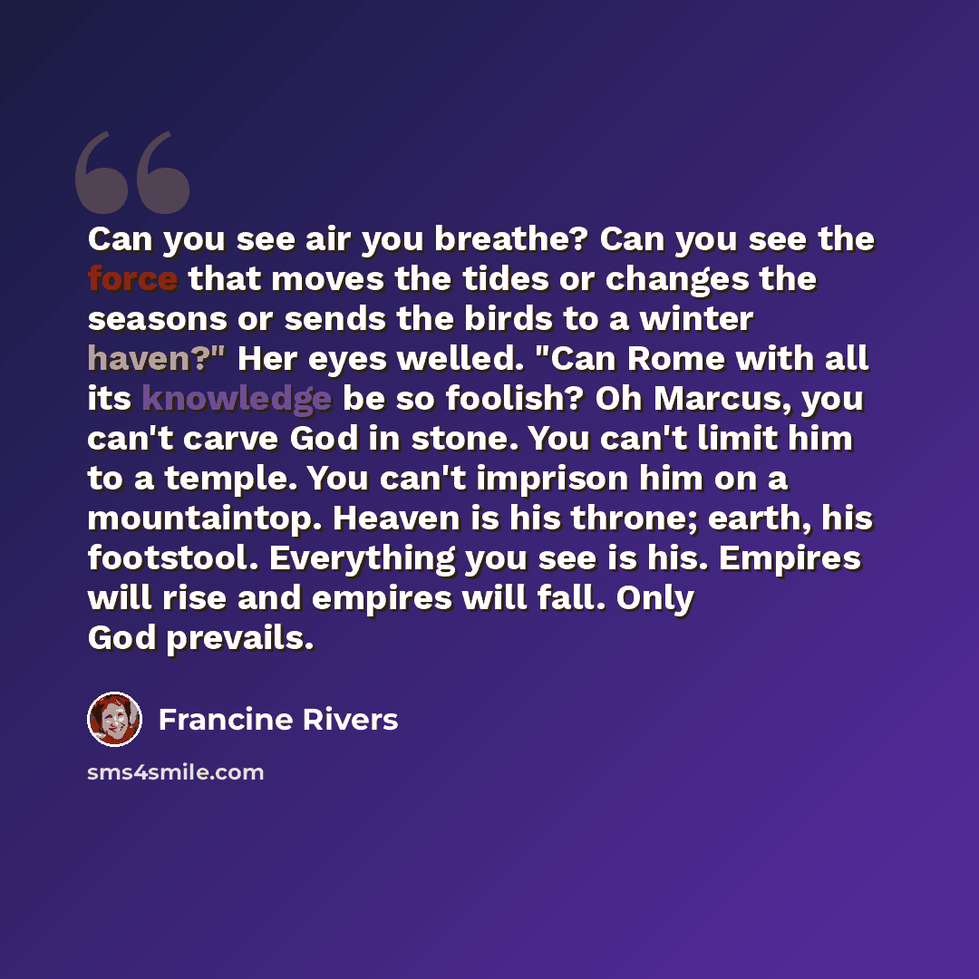 “Can you see air you breathe? Can you see the force that moves the tides or changes the seasons or sends the birds to a winter haven?" Her eyes welled. "Can Rome with all its knowledge be so foolish? Oh Marcus, you can't carve God in stone. You can't limit him to a temple. You can't imprison him on…” quote by Francine Rivers
