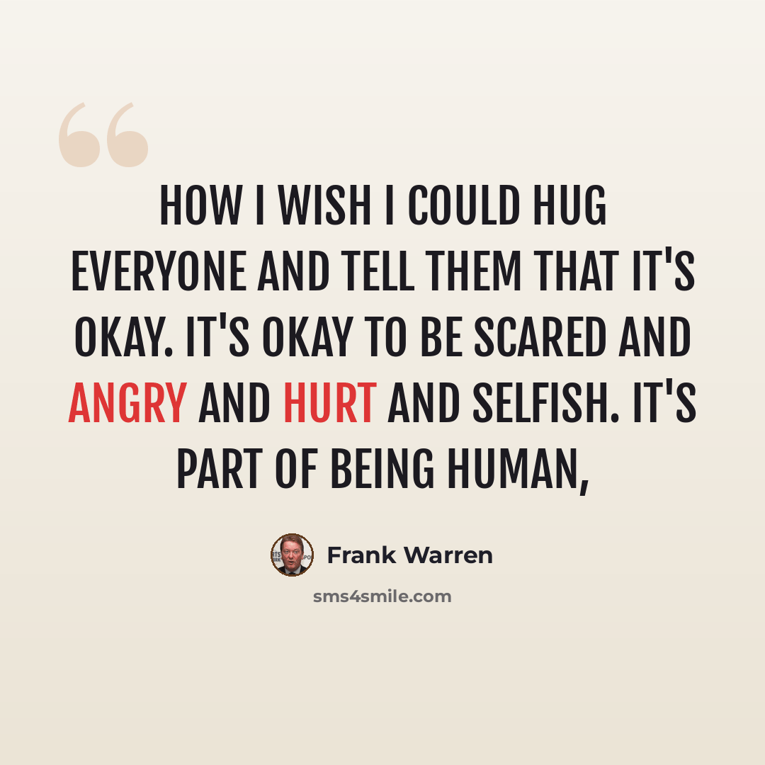 “How I wish I could hug everyone and tell them that it's okay. It's okay to be scared and angry and hurt and selfish. It's part of being human,” quote by Frank Warren