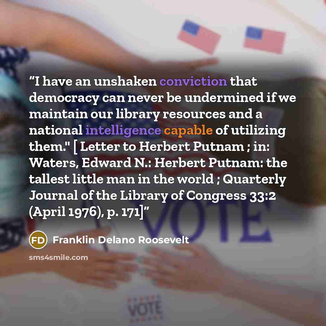 “I have an unshaken conviction that democracy can never be undermined if we maintain our library resources and a national intelligence capable of utilizing them." [ Letter to Herbert Putnam ; in: Waters, Edward N.: Herbert Putnam: the tallest little man in the world ; Quarterly Journal of the…” quote by Franklin Delano Roosevelt