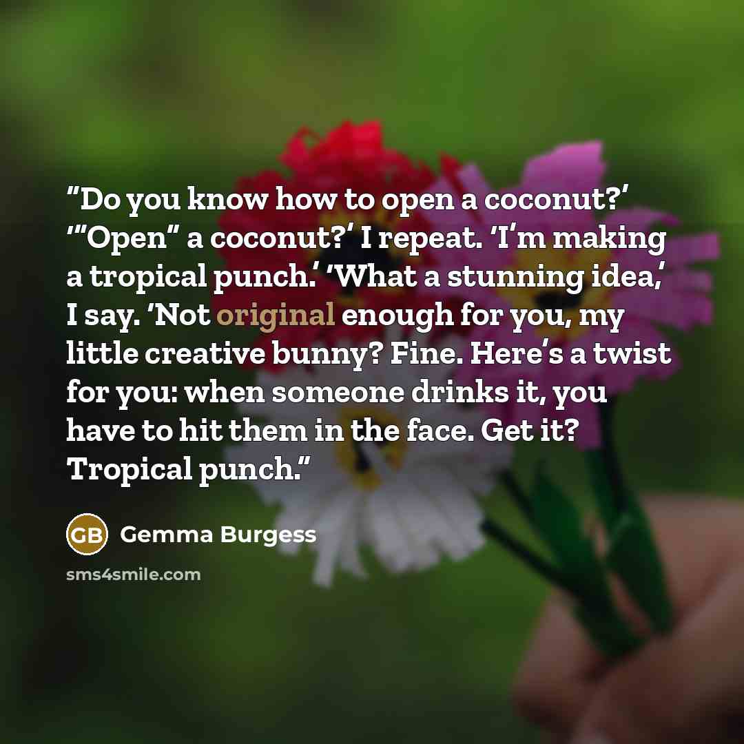 “Do you know how to open a coconut?’ ‘“Open” a coconut?’ I repeat. ‘I’m making a tropical punch.’ ‘What a stunning idea,’ I say. ‘Not original enough for you, my little creative bunny? Fine. Here’s a twist for you: when someone drinks it, you have to hit them in the face. Get it? Tropical punch.” quote by Gemma Burgess