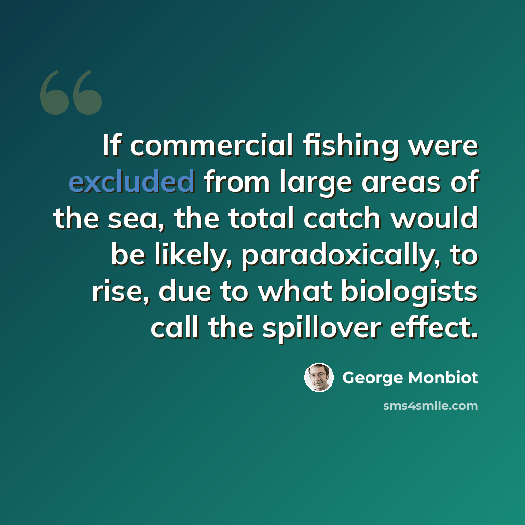 “If commercial fishing were excluded from large areas of the sea, the total catch would be likely, paradoxically, to rise, due to what biologists call the spillover effect.” quote by George Monbiot