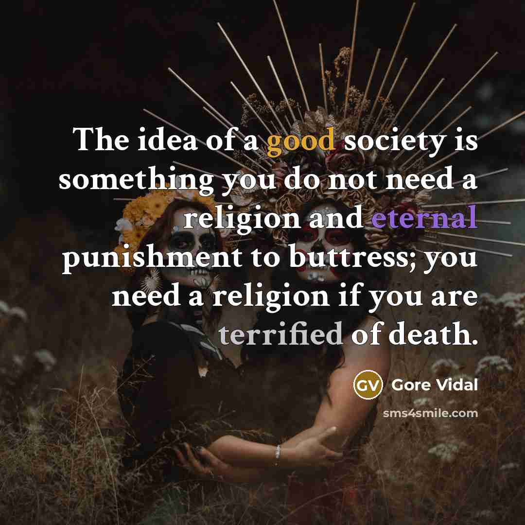 “The idea of a good society is something you do not need a religion and eternal punishment to buttress; you need a religion if you are terrified of death.” quote by Gore Vidal