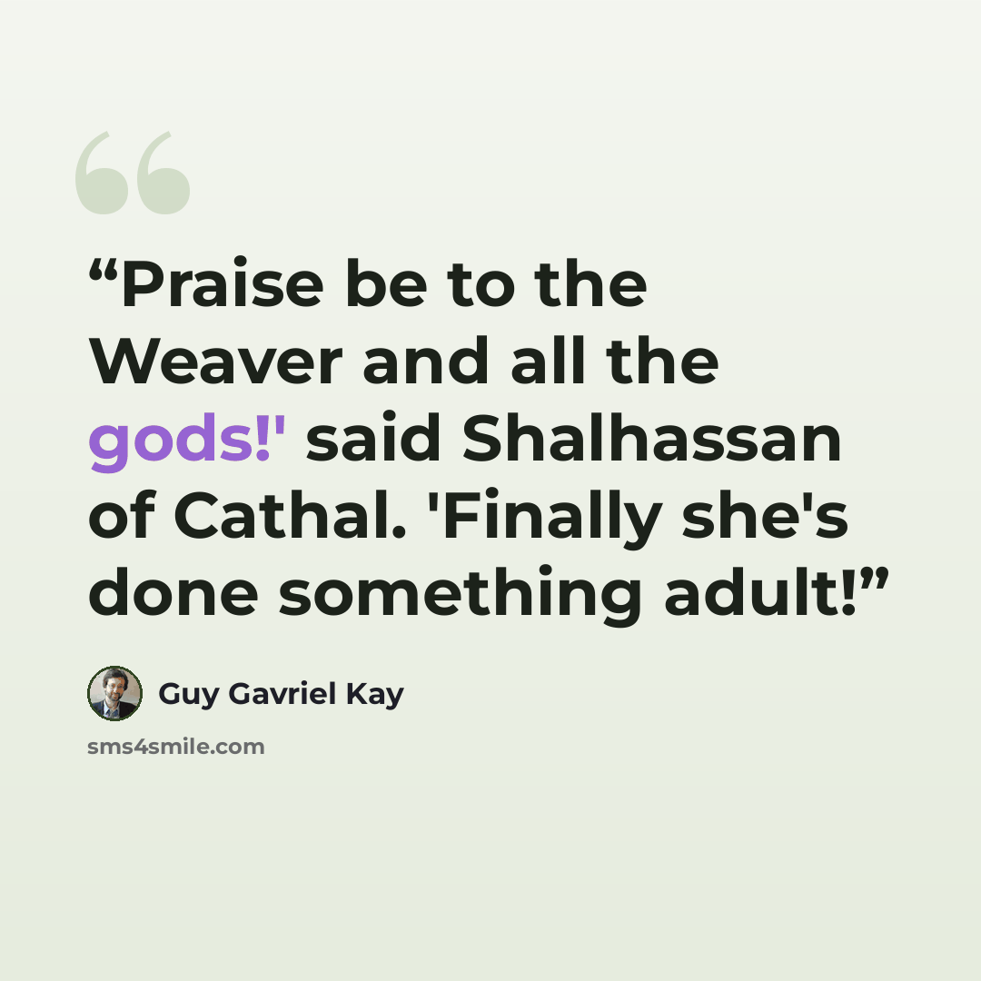 “Praise be to the Weaver and all the gods!' said Shalhassan of Cathal. 'Finally she's done something adult!” quote by Guy Gavriel Kay