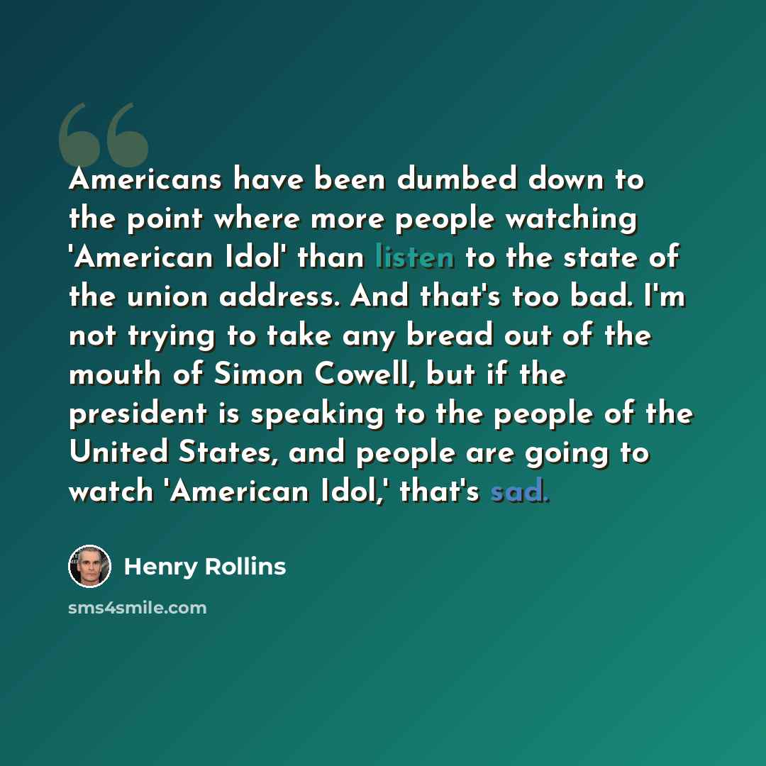 “Americans have been dumbed down to the point where more people watching 'American Idol' than listen to the state of the union address. And that's too bad. I'm not trying to take any bread out of the mouth of Simon Cowell, but if the president is speaking to the people of the United States, and…” quote by Henry Rollins