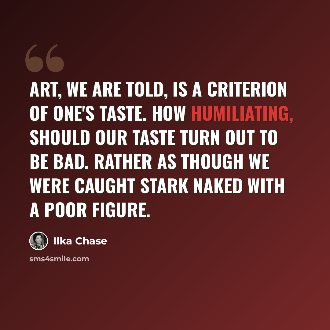 “Art, we are told, is a criterion of one's taste. How humiliating, should our taste turn out to be bad. Rather as though we were caught stark naked with a poor figure.” quote by Ilka Chase