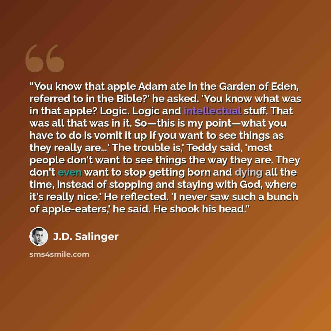 “You know that apple Adam ate in the Garden of Eden, referred to in the Bible?' he asked. 'You know what was in that apple? Logic. Logic and intellectual stuff. That was all that was in it. So—this is my point—what you have to do is vomit it up if you want to see things as they really are…' The…” quote by J.D. Salinger