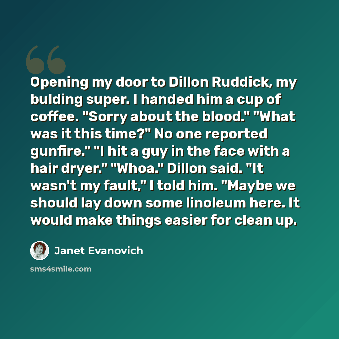 “Opening my door to Dillon Ruddick, my bulding super. I handed him a cup of coffee. "Sorry about the blood." "What was it this time?" No one reported gunfire." "I hit a guy in the face with a hair dryer." "Whoa." Dillon said. "It wasn't my fault," I told him. "Maybe we should lay down some linoleum…” quote by Janet Evanovich