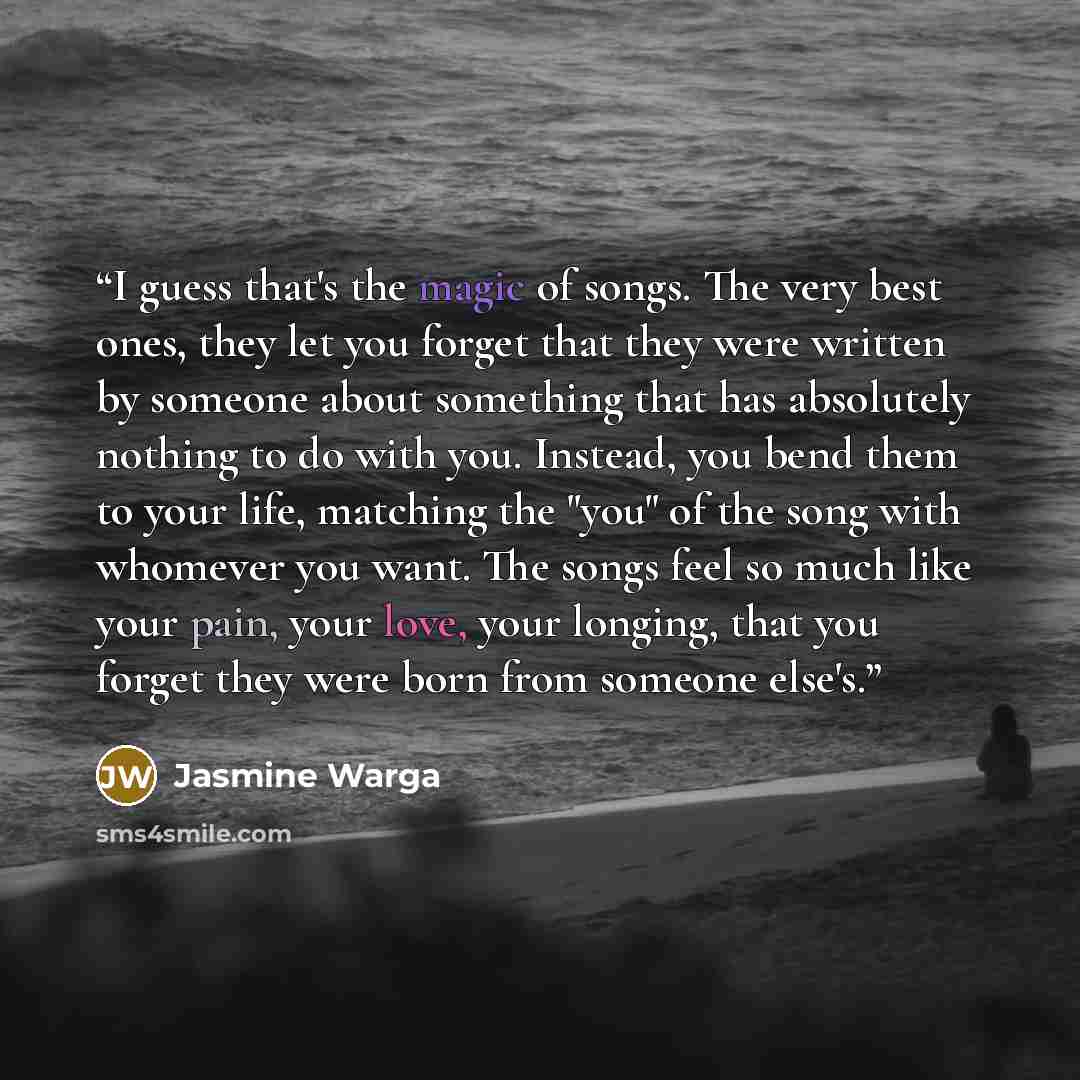 “I guess that's the magic of songs. The very best ones, they let you forget that they were written by someone about something that has absolutely nothing to do with you. Instead, you bend them to your life, matching the "you" of the song with whomever you want. The songs feel so much like your…” quote by Jasmine Warga