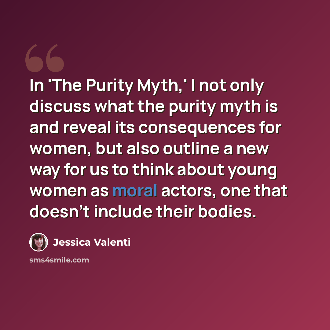 “In 'The Purity Myth,' I not only discuss what the purity myth is and reveal its consequences for women, but also outline a new way for us to think about young women as moral actors, one that doesn't include their bodies.” quote by Jessica Valenti