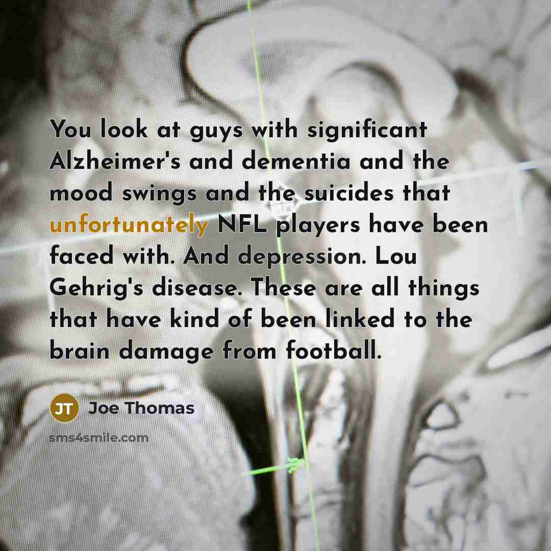 “You look at guys with significant Alzheimer's and dementia and the mood swings and the suicides that unfortunately NFL players have been faced with. And depression. Lou Gehrig's disease. These are all things that have kind of been linked to the brain damage from football.” quote by Joe Thomas