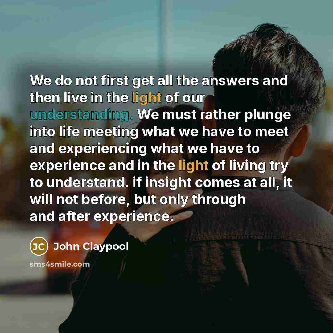 “We do not first get all the answers and then live in the light of our understanding. We must rather plunge into life meeting what we have to meet and experiencing what we have to experience and in the light of living try to understand. if insight comes at all, it will not before, but only through…” quote by John Claypool